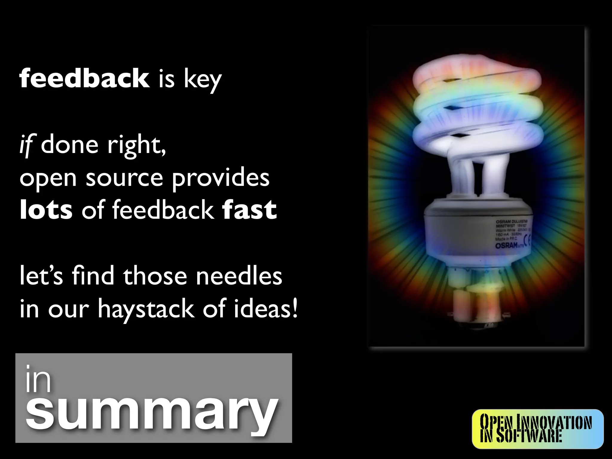 feedback is key

if done right,
open source provides
lots of feedback fast

let’s ﬁnd those needles
in our haystack of ideas!

in
summary                     Open Innovation
                            in Software
 
