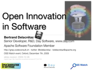 Open Innovation
in Software
 Bertrand Delacrétaz
 Senior Developer, R&D, Day Software, www.day.com
 Apache Software Foundation Member
 http://grep.codeconsult.ch - twitter: @bdelacretaz - bdelacretaz@apache.org
 OSS Watch event, Oxford, December 7th, 2009
 slides revision: 2009-12-06
 original image: http://www.ﬂickr.com/photos/vermininc/2777441779/



Open Innovation                                                                            1
in Software                                                          Bertrand Delacrétaz
 