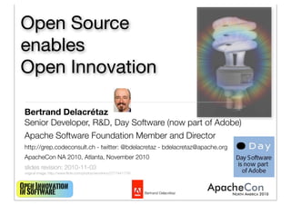 OpenInnovation
inSoftware Bertrand Delacrétaz
Open Source
enables
Open Innovation
Bertrand Delacrétaz
Senior Developer, R&D, Day Software (now part of Adobe)
Apache Software Foundation Member and Director
http://grep.codeconsult.ch - twitter: @bdelacretaz - bdelacretaz@apache.org
ApacheCon NA 2010, Atlanta, November 2010
slides revision: 2010-11-03
original image: http://www.ﬂickr.com/photos/vermininc/2777441779/
1
 