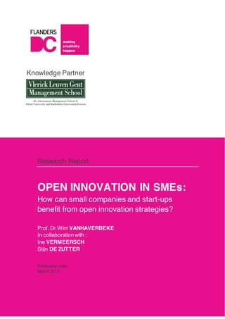 Knowledge Partner
Research Report
OPEN INNOVATION IN SMEs:
How can small companies and start-ups
benefit from open innovation strategies?
Prof. Dr Wim VANHAVERBEKE
In collaboration with :
Ine VERMEERSCH
Stijn DE ZUTTER
Publication date
March 2012
 