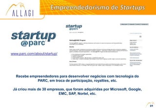 www.parc.com/about/startup/
Recebe empreendedores para desenvolver negócios com tecnologia do
PARC, em troca de participação, royalties, etc.
Já criou mais de 30 empresas, que foram adquiridas por Microsoft, Google,
EMC, SAP, Nortel, etc.
21
 