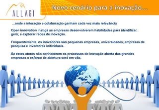 22
...onde a interação e colaboração ganham cada vez mais relevância
Open innovation instiga as empresas desenvolverem habilidades para identificar,
gerir, e explorar redes de inovação.
Frequentemente, os inovadores são pequenas empresas, universidades, empresas de
pesquisa e inventores individuais.
Se estes atores não conhecerem os processos de inovação aberta das grandes
empresas o esforço de abertura será em vão.
 