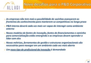  As empresas não tem mais a possibilidade de sozinhas avançarem as
fronteiras do conhecimento para manterem-se competitivas no longo prazo
 P&D interno deverá cada vez mais ser capaz de interagir como ambiente
externo
 Novos modelos de fontes de inovação, fontes de financiamentos e caminho
para comercialização estão emergindo e as empresas devem aprender a
lidar com eles
 Novas métricas, ferramentas de gestão e estruturas organizacionais são
necessárias para navegar em um ambiente cada vez mais aberto
 Um novo tipo de profissional da inovação é demandado
24
 