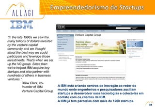 "In the late 1990s we saw the
many billions of dollars invested
by the venture capital
community and we thought
about the best way we could
participate and leverage those
investments. That's when we set
up the VC group. Since then
we've helped IBM acquire key
startups and also partner with
hundreds of others in business
ventures.”
Drew Clark, co-
founder of IBM
Venture Capital Group
A IBM está criando centros de inovação ao redor do
mundo onde engenheiros e pesquisadores auxiliam
startups a desenvolver suas tecnologias e colocá-las em
contato com os clientes da IBM.
A IBM já tem parcerias com mais de 1200 startups.
31
 