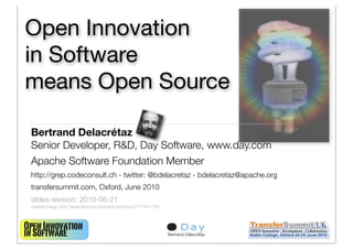 Open Innovation
in Software
means Open Source

 Bertrand Delacrétaz
 Senior Developer, R&D, Day Software, www.day.com
 Apache Software Foundation Member
 http://grep.codeconsult.ch - twitter: @bdelacretaz - bdelacretaz@apache.org
 transfersummit.com, Oxford, June 2010
 slides revision: 2010-06-21
 original image: http://www.ﬂickr.com/photos/vermininc/2777441779/



Open Innovation                                                                            1
in Software                                                          Bertrand Delacrétaz
 
