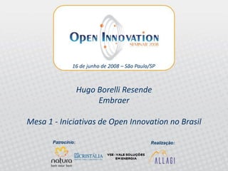16 de junho de 2008 – São Paulo/SP



                 Hugo Borelli Resende
                      Embraer

Mesa 1 - Iniciativas de Open Innovation no Brasil


 Pannel 1 - Open Innovation iniciatives in Brazil
 Open Innovation Seminar 2008 – Allagi