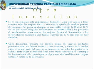 Si el conocimiento está ampliamente disponible, ¿por qué vamos a tener nosotros solos las mejores ideas?-, sino con la opinión de muchos gestores de empresas. Por poner un ejemplo, en un estudio reciente de IBM, el 76 % de los consejeros delegados identificaron los  partnerships  y los proyectos de colaboración como una de las mejores fuentes de innovación, y los mejor situados declararon usar fuentes externas un 30 % más que los peor situados. Open Innovation presenta un modelo donde los nuevos productos provienen tanto de fuentes internas como externas, y donde éstas pueden entrar a formar parte del proceso de innovación en todos los puntos de la cadena hasta llegar al producto final. Pero Open Innovation no contempla las innovaciones sólo como input en el proceso, sino también como output. Entrada y salida de la informacón. Open Innovation 