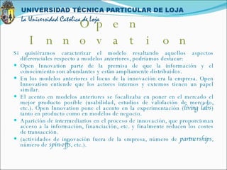 Si quisiéramos caracterizar el modelo resaltando aquellos aspectos diferenciales respecto a modelos anteriores, podríamos destacar: Open Innovation parte de la premisa de que la información y el conocimiento son abundantes y están ampliamente distribuidos.  En los modelos anteriores el locus de la innovación era la empresa. Open Innovation entiende que los actores internos y externos tienen un papel similar.  El acento en modelos anteriores se focalizaba en poner en el mercado el mejor producto posible (usabilidad, estudios de validación de mercado, etc.). Open Innovation pone el acento en la experimentación ( living labs ) tanto en producto como en modelos de negocio.  Aparición de intermediarios en el proceso de innovación, que proporcionan acceso a la información, financiación, etc. y finalmente reducen los costes de transacción.  (actividades de innovación fuera de la empresa, número de  partnerships , número de  spin-offs , etc.). Open Innovation 