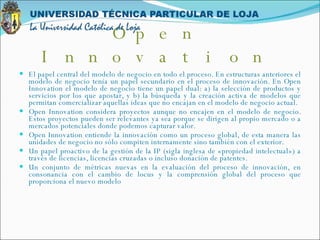 El papel central del modelo de negocio en todo el proceso. En estructuras anteriores el modelo de negocio tenía un papel secundario en el proceso de innovación. En Open Innovation el modelo de negocio tiene un papel dual: a) la selección de productos y servicios por los que apostar, y b) la búsqueda y la creación activa de modelos que permitan comercializar aquellas ideas que no encajan en el modelo de negocio actual.  Open Innovation considera proyectos aunque no encajen en el modelo de negocio. Estos proyectos pueden ser relevantes ya sea porque se dirigen al propio mercado o a mercados potenciales donde podemos capturar valor.  Open Innovation entiende la innovación como un proceso global, de esta manera las unidades de negocio no sólo compiten internamente sino también con el exterior.  Un papel proactivo de la gestión de la IP (sigla inglesa de «propiedad intelectual») a través de licencias, licencias cruzadas o incluso donación de patentes.  Un conjunto de métricas nuevas en la evaluación del proceso de innovación, en consonancia con el cambio de locus y la comprensión global del proceso que proporciona el nuevo modelo Open Innovation 