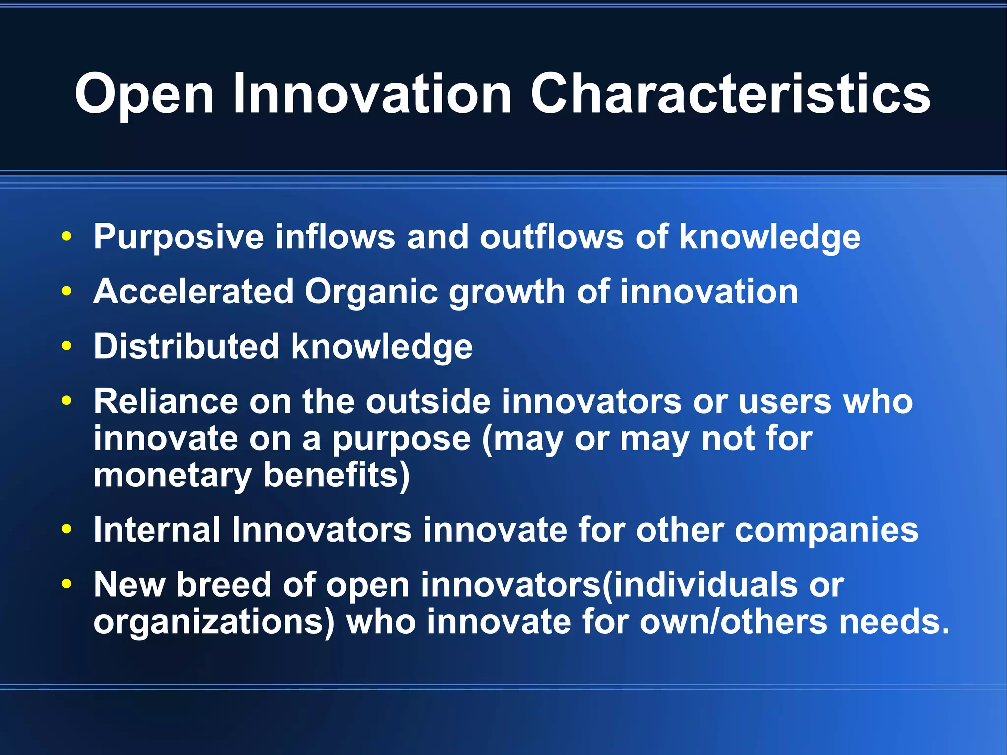 Open Innovation Characteristics Purposive inflows and outflows of knowledge  Accelerated Organic growth of innovation Distributed knowledge Reliance on the outside innovators or users who innovate on a purpose (may or may not for monetary benefits)‏ Internal Innovators innovate for other companies New breed of open innovators(individuals or organizations) who innovate for own/others needs. 