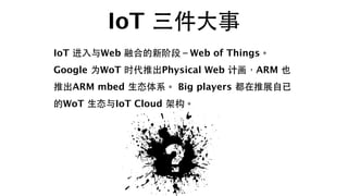 IoT 三件⼤大事
IoT 进⼊入与Web 融合的新阶段－Web of Things。
Google 为WoT 时代推出Physical Web 计画，ARM 也
推出ARM mbed ⽣生态体系。 Big players 都在推展⾃自已
的W...
