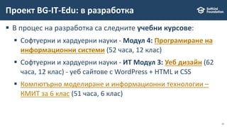 10
 В процес на разработка са следните учебни курсове:
 Софтуерни и хардуерни науки - Модул 4: Програмиране на
информационни системи (52 часа, 12 клас)
 Софтуерни и хардуерни науки - ИТ Модул 3: Уеб дизайн (62
часа, 12 клас) - уеб сайтове с WordPress + HTML и CSS
 Компютърно моделиране и информационни технологии –
КМИТ за 6 клас (51 часа, 6 клас)
Проект BG-IT-Edu: в разработка
 