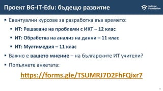 11
 Евентуални курсове за разработка във времето:
 ИТ: Решаване на проблеми с ИКТ – 12 клас
 ИТ: Обработка на анализ на данни – 11 клас
 ИТ: Мултимедия – 11 клас
 Важно е вашето мнение – на българските ИТ учители?
 Попълнете анкетата:
https://forms.gle/TSUMRJ7D2FhFQixr7
Проект BG-IT-Edu: бъдещо развитие
 