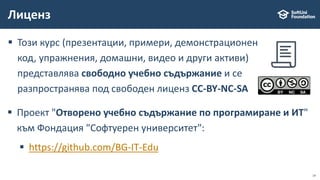  Този курс (презентации, примери, демонстрационен
код, упражнения, домашни, видео и други активи)
представлява свободно учебно съдържание и се
разпространява под свободен лиценз CC-BY-NC-SA
Лиценз
 Проект "Отворено учебно съдържание по програмиране и ИТ"
към Фондация "Софтуерен университет":
 https://github.com/BG-IT-Edu
14
 