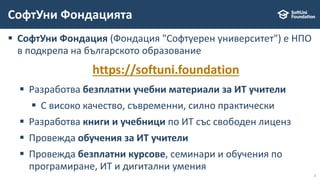 2
 СофтУни Фондация (Фондация "Софтуерен университет") е НПО
в подкрепа на българското образование
https://softuni.foundation
 Разработва безплатни учебни материали за ИТ учители
 С високо качество, съвременни, силно практически
 Разработва книги и учебници по ИТ със свободен лиценз
 Провежда обучения за ИТ учители
 Провежда безплатни курсове, семинари и обучения по
програмиране, ИТ и дигитални умения
СофтУни Фондацията
 