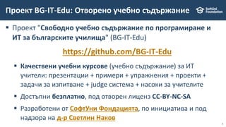 3
 Проект "Свободно учебно съдържание по програмиране и
ИТ за българските училища" (BG-IT-Edu)
https://github.com/BG-IT-Edu
 Качествени учебни курсове (учебно съдържание) за ИТ
учители: презентации + примери + упражнения + проекти +
задачи за изпитване + judge система + насоки за учителите
 Достъпни безплатно, под отворен лиценз CC-BY-NC-SA
 Разработени от СофтУни Фондацията, по инициатива и под
надзора на д-р Светлин Наков
Проект BG-IT-Edu: Отворено учебно съдържание
 