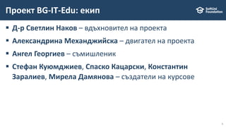 5
 Д-р Светлин Наков – вдъхновител на проекта
 Александрина Механджийска – двигател на проекта
 Ангел Георгиев – съмишленик
 Стефан Куюмджиев, Спаско Кацарски, Константин
Заралиев, Мирела Дамянова – създатели на курсове
Проект BG-IT-Edu: екип
 