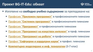 6
 Изготвяне на свободно учебно съдържание за преподаване на:
 Професия "Приложен програмист" в професионалните гимназии
 Професия "Системен програмист" в професионалните гимназии
 Професия "Програмист" в професионалните гимназии
 Професия "Програмист на изкуствен интелект" в проф. гимназии
 Професия "Програмист на роботи" в професионалните гимназии
 Профил "Софтуерни и хардуерни науки" в профил. гимназии
 Компютърно моделиране и инф. технологии (3-7 клас)
Проект BG-IT-Edu: обхват
 