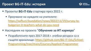 7
 Проектът BG-IT-Edu стартира през 2022 г.
 Проучване на нуждите на учителите:
https://softuni.foundation/news/2022/11/19/survey-to-
bulgarian-it-teachers-what-do-you-need
 Наследник на проекта "Обучение за ИТ кариера"
 Разработените през 2017-2018 г. учебни ресурси са в
същото хранилище: https://github.com/BG-IT-Edu/School-
Programming/tree/main/Courses/Applied-Programmer
Проект BG-IT-Edu: история
 