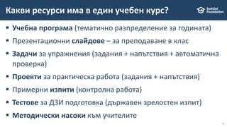 9
 Учебна програма (тематично разпределение за годината)
 Презентационни слайдове – за преподаване в клас
 Задачи за упражнения (задания + напътствия + автоматична
проверка)
 Проекти за практическа работа (задания + напътствия)
 Примерни изпити (контролна работа)
 Тестове за ДЗИ подготовка (държавен зрелостен изпит)
 Методически насоки към учителите
Какви ресурси има в един учебен курс?
 