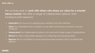 We actively seek to work with others who share our vision for a smarter
labour market. We offer a range of collaboration options, from
funding to joint research.
• Explorative Our focus is on exploring new datasets and new methods
• Open Our charitable status compels us to be open and ensures we reach a broad
audience
• Independent Our independence allows us to work with a large range of organisations
• Ethical We take a responsible approach to collecting and processing data
• Rigorous We’re committed to producing transparent research that is academically
rigorous
Work with us
 