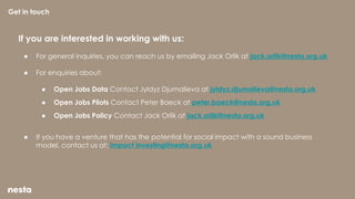 If you are interested in working with us:
● For general inquiries, you can reach us by emailing Jack Orlik at jack.orlik@nesta.org.uk
● For enquiries about:
● Open Jobs Data Contact Jyldyz Djumalieva at jyldyz.djumalieva@nesta.org.uk
● Open Jobs Pilots Contact Peter Baeck at peter.baeck@nesta.org.uk
● Open Jobs Policy Contact Jack Orlik at jack.orlik@nesta.org.uk
● If you have a venture that has the potential for social impact with a sound business
model, contact us at: impact investing@nesta.org.uk
Get in touch
 