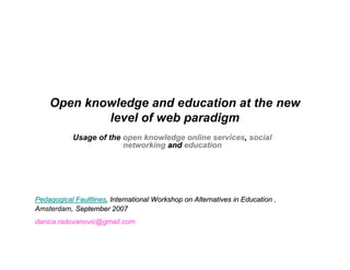 Open knowledge and education at the new
            level of web paradigm
            Usage of the open knowledge online services, social
                         networking and education




Pedagogical Faultlines, International Workshop on Alternatives in Education ,
Amsterdam, September 2007
danica.radovanovic@gmail.com