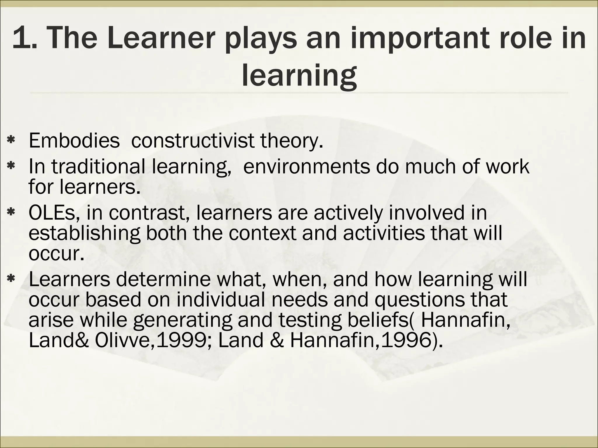 1. The Learner plays an important role in learning Embodies  constructivist theory. In traditional learning,  environments do much of work for learners. OLEs, in contrast, learners are actively involved in establishing both the context and activities that will occur. Learners determine what, when, and how learning will occur based on individual needs and questions that arise while generating and testing beliefs( Hannafin, Land& Olivve,1999; Land & Hannafin,1996).  