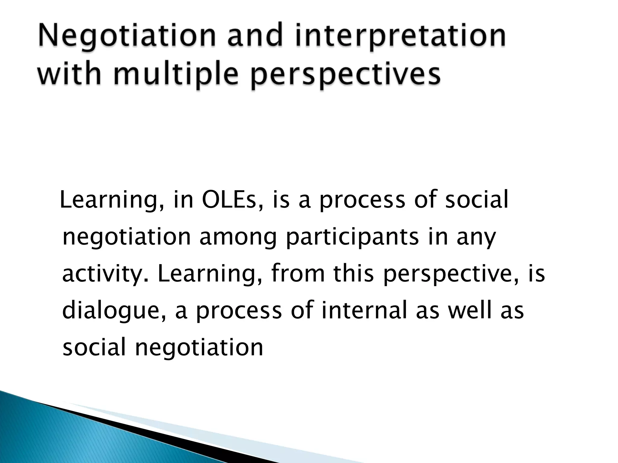 Learning, in OLEs, is a process of social negotiation among participants in any activity. Learning, from this perspective, is dialogue, a process of internal as well as social negotiation 