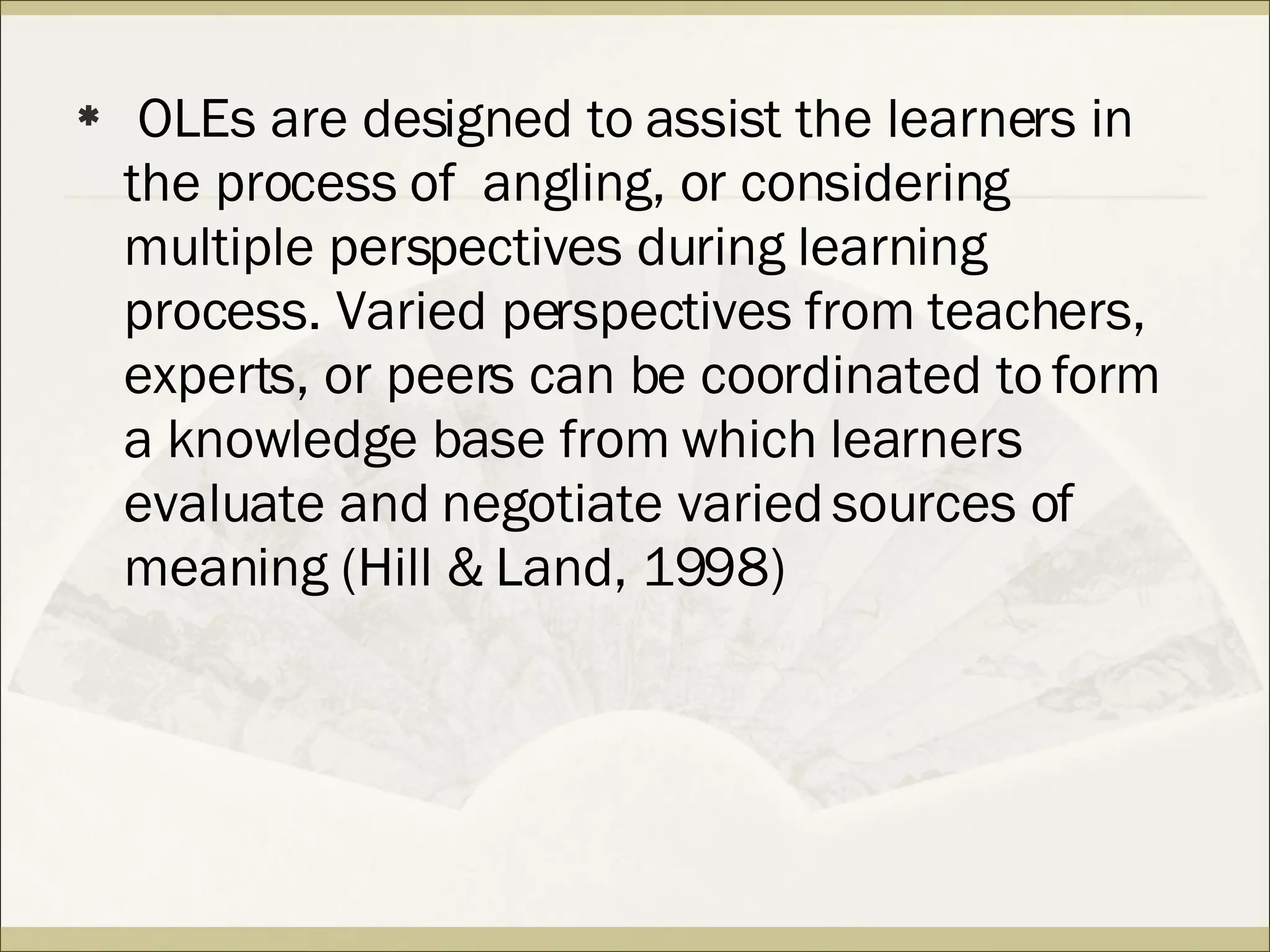 OLEs are designed to assist the learners in the process of  angling, or considering multiple perspectives during learning process. Varied perspectives from teachers, experts, or peers can be coordinated to form a knowledge base from which learners evaluate and negotiate varied sources of meaning (Hill & Land, 1998) 