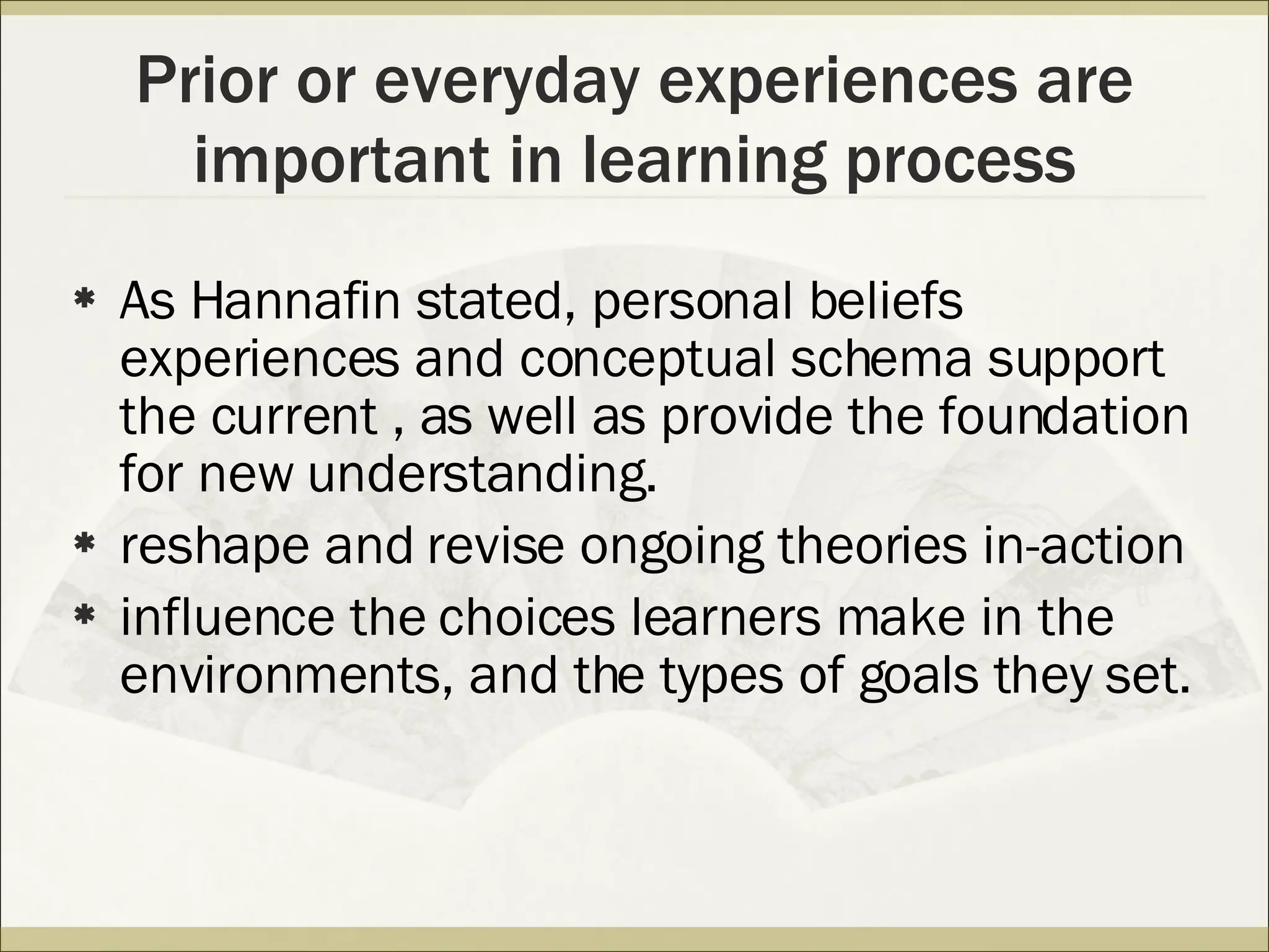 Prior or everyday experiences are important in learning process As Hannafin stated, personal beliefs experiences and conceptual schema support the current , as well as provide the foundation for new understanding. reshape and revise ongoing theories in-action  influence the choices learners make in the environments, and the types of goals they set. 