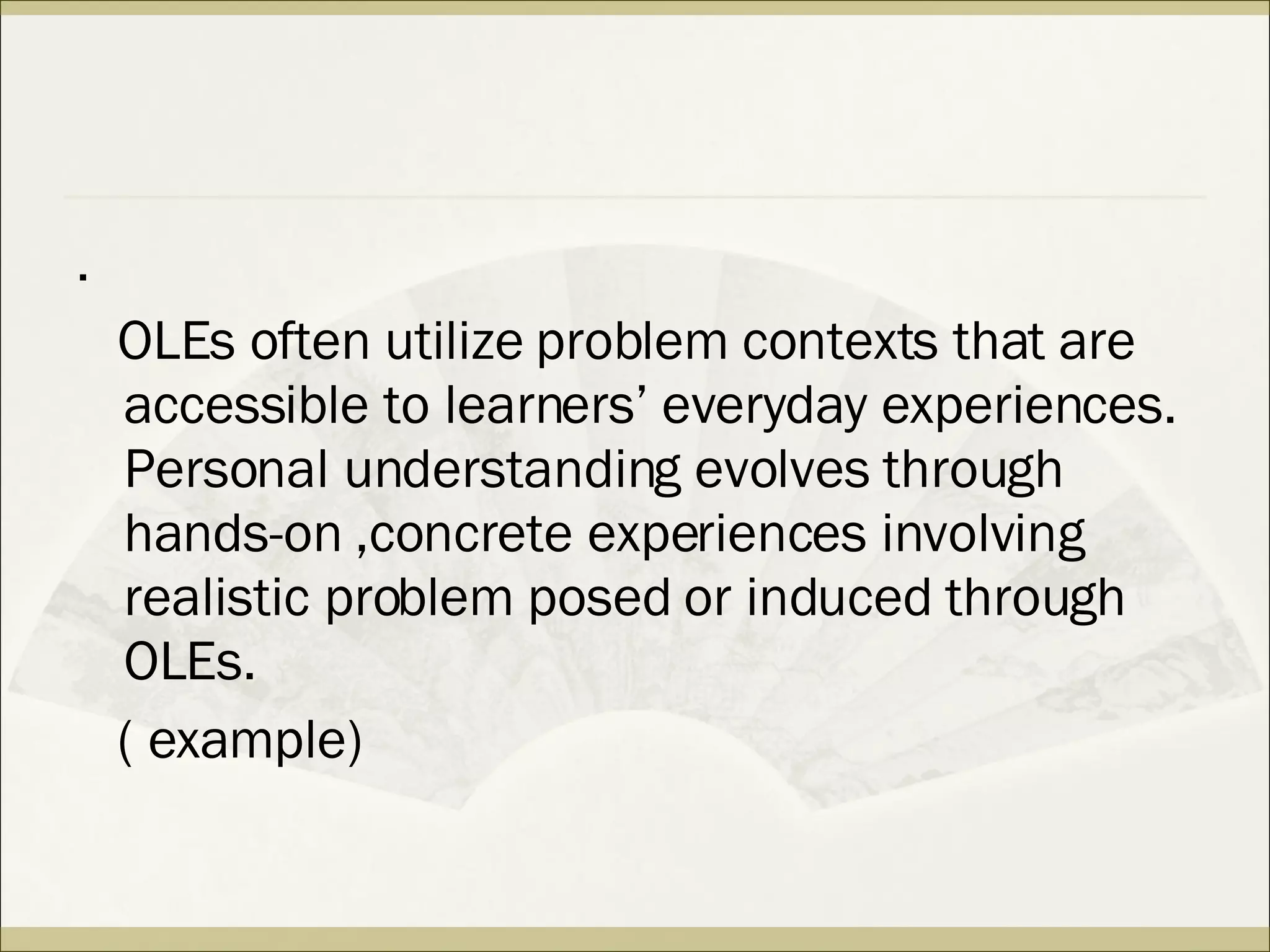 . OLEs often utilize problem contexts that are accessible to learners’ everyday experiences. Personal understanding evolves through hands-on ,concrete experiences involving realistic problem posed or induced through OLEs. ( example) 