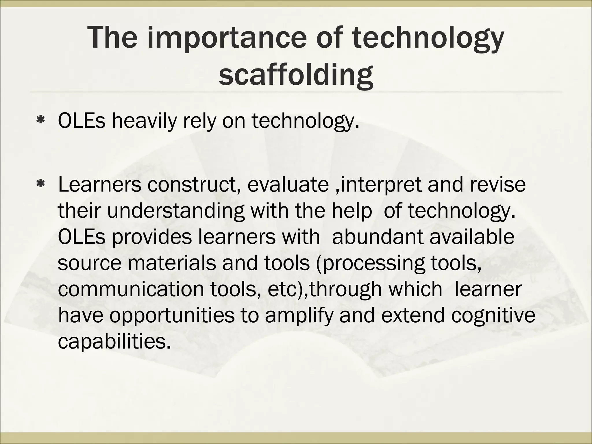 The importance of technology scaffolding OLEs heavily rely on technology. Learners construct, evaluate ,interpret and revise their understanding with the help  of technology. OLEs provides learners with  abundant available source materials and tools (processing tools, communication tools, etc),through which  learner have opportunities to amplify and extend cognitive capabilities.  