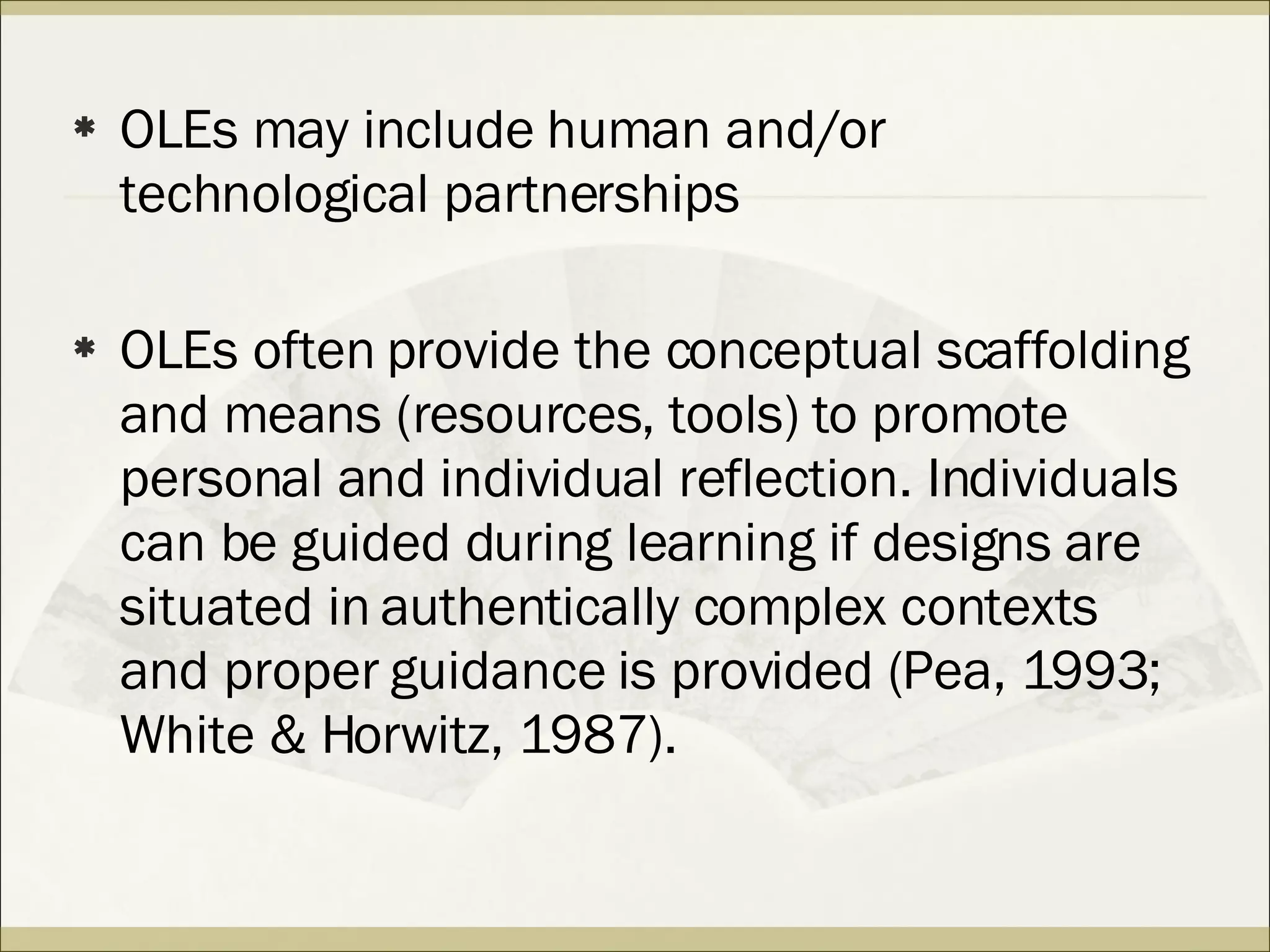 OLEs may include human and/or technological partnerships OLEs often provide the conceptual scaffolding and means (resources, tools) to promote personal and individual reflection. Individuals can be guided during learning if designs are situated in authentically complex contexts and proper guidance is provided (Pea, 1993; White & Horwitz, 1987).  