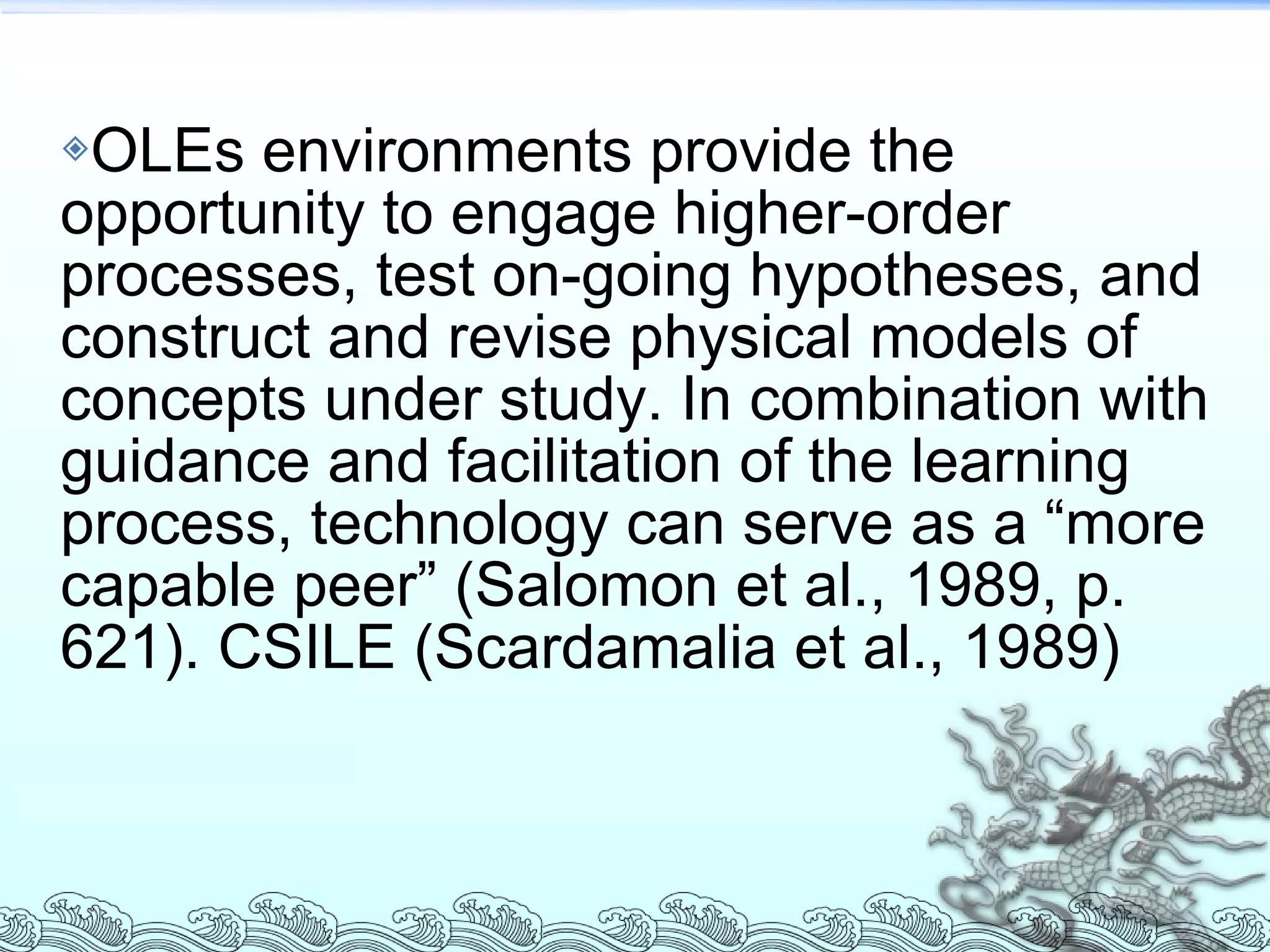 OLEs environments provide the opportunity to engage higher-order processes, test on-going hypotheses, and construct and revise physical models of concepts under study. In combination with guidance and facilitation of the learning process, technology can serve as a “more capable peer” (Salomon et al., 1989, p. 621). CSILE (Scardamalia et al., 1989) 