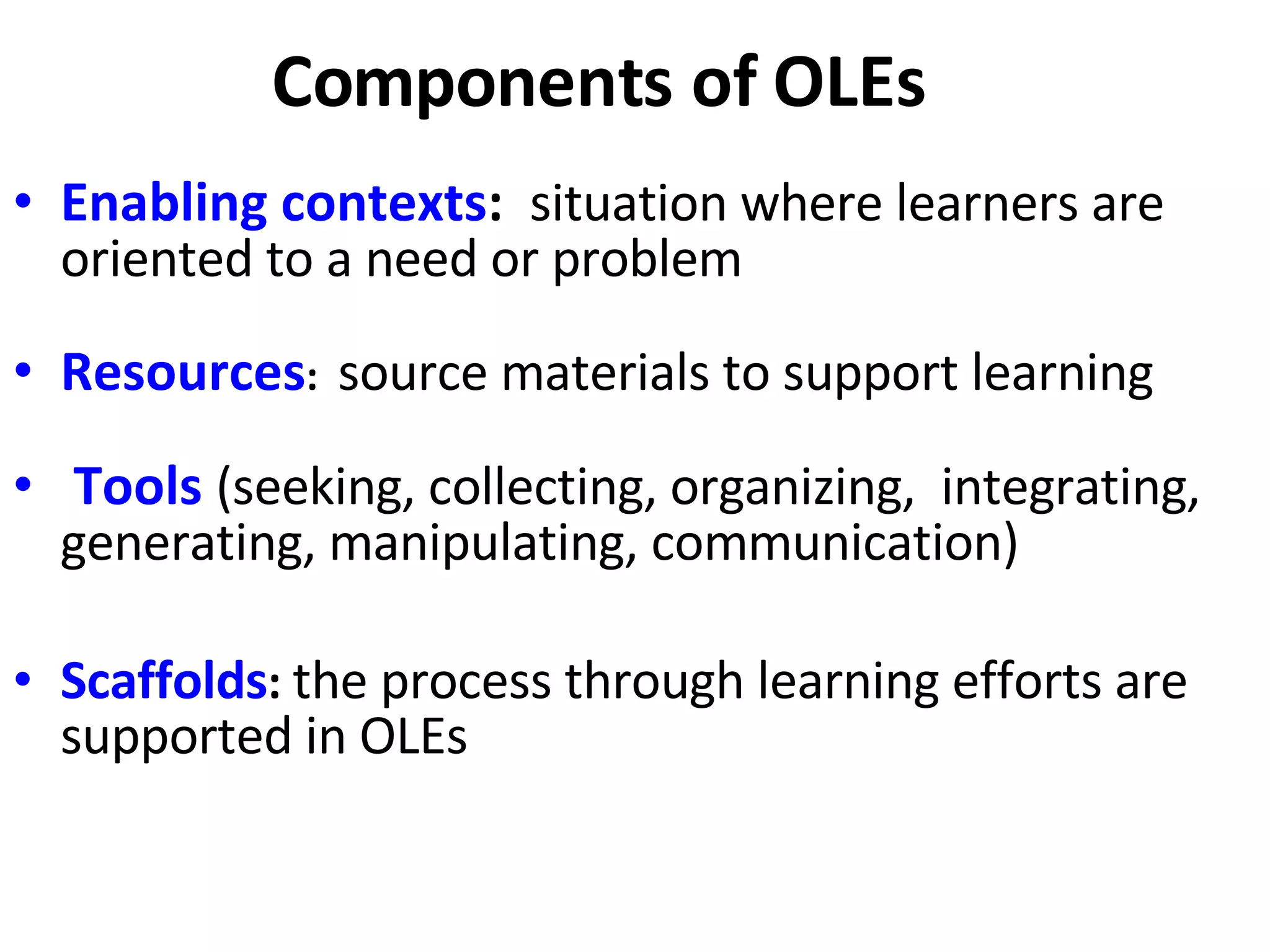 Components of OLEs Enabling contexts :  situation where learners are  oriented to a need or problem  Resources :  source materials to support learning  Tools  (seeking, collecting, organizing,  integrating, generating, manipulating, communication) Scaffolds :  the process through learning efforts are  supported in OLEs 