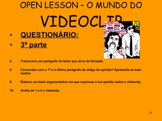 OPEN LESSON – O MUNDO DO  VIDEOCLIP QUESTIONÁRIO: 3ª parte Transcreve um parágrafo do texto que sirva de Sinopse. Concordas com o 1º e o último parágrafo do artigo de opinião? Apresenta as tuas razões. Elabora um texto argumentativo em que exprimas a tua opinião sobre o videoclip. Avalia de 1 a 5 o videoclip. 
