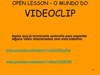 OPEN LESSON – O MUNDO DO  VIDEOCLIP Agora que já terminaste aproveita para espreitar alguns vídeo relacionados com este trabalho: www.youtube.com/watch?v=UZaTEIyo8rk www.youtube.com /watch?v=6swYU29Cf8I   