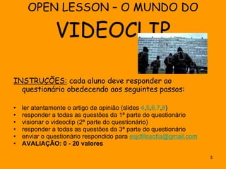 OPEN LESSON – O MUNDO DO  VIDEOCLIP INSTRUÇÕES:  cada aluno deve responder ao questionário obedecendo aos seguintes passos: ler atentamente o artigo de opinião (slides  4 , 5 , 6, 7 , 8 ) responder a todas as questões da 1ª parte do questionário  visionar o videoclip (2ª parte do questionário) responder a todas as questões da 3ª parte do questionário  enviar o questionário respondido para  [email_address] AVALIAÇÃO: 0 - 20 valores 