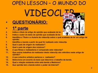 OPEN LESSON – O MUNDO DO  VIDEOCLIP QUESTIONÁRIO: 1ª parte Indica o título do artigo de opinião que acabaste de ler. Indica o autor do texto de opinião que acabaste de ler. Identifica o Título e a Autoria do videoclip sobre o qual acabaste de ler um artigo de opinião. Identifica a banda a partir da qual foi realizado este videoclip.  Qual o país de origem do realizador? Qual o país de origem dos músicos? A que filmes e realizadores é comparado este videoclip? Que outros trabalhos do realizador deste videoclip são referidos neste artigo de opinião? A que colectivo artístico pertence o  realizador? Selecciona um excerto do texto que descreva o trabalho da banda. Qual a relação existente entre esta banda e Madonna? Que opinião tem a banda sobre o poder da Internet? 