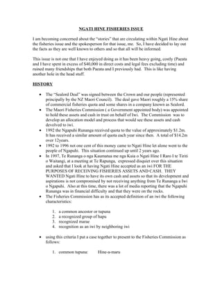 NGATI HINE FISHERIES ISSUE

I am becoming concerned about the “stories” that are circulating within Ngati Hine about
the fisheries issue and the spokesperson for that issue, me. So, I have decided to lay out
the facts as they are well known to others and so that all will be informed.

This issue is not one that I have enjoyed doing as it has been heavy going, costly (Paeata
and I have spent in excess of $40,000 in direct costs and legal fees excluding time) and
ruined many friendships that both Paeata and I previously had. This is like having
another hole in the head stuff.

HISTORY

   •   The “Sealord Deal” was signed between the Crown and our people (represented
       principally by the NZ Maori Council). The deal gave Maori roughly a 15% share
       of commercial fisheries quota and some shares in a company known as Sealord.
   •   The Maori Fisheries Commission ( a Government appointed body) was appointed
       to hold these assets and cash in trust on behalf of Iwi. The Commission was to
       develop an allocation model and process that would see these assets and cash
       devolved to iwi.
   •   1992 the Ngapuhi Runanga received quota to the value of approximately $1.2m.
       It has received a similar amount of quota each year since then. A total of $14.2m
       over 12years.
   •   1992 to 1996 not one cent of this money came to Ngati Hine let alone went to the
       people of Ngapuhi. This situation continued up until 2 years ago.
   •   In 1997, Te Runanga o nga Kaumatua me nga Kuia o Ngati Hine I Raro I te Tiriti
       o Waitangi, at a meeting at Te Rapunga, expressed disquiet over this situation
       and asked that I look at having Ngati Hine accepted as an iwi FOR THE
       PURPOSES OF RECEIVING FISHERIES ASSETS AND CASH. THEY
       WANTED Ngati Hine to have its own cash and assets so that its development and
       aspirations is not compromised by not receiving anything from Te Runanga a Iwi
       o Ngapuhi. Also at this time, there was a lot of media reporting that the Ngapuhi
       Runanga was in financial difficulty and that they were on the rocks.
   •   The Fisheries Commission has as its accepted definition of an iwi the following
       characteristics:

           1.   a common ancestor or tupuna
           2.   a recognized group of hapu
           3.   recognized marae
           4.   recognition as an iwi by neighboring iwi

   •   using this criteria I put a case together to present to the Fisheries Commission as
       follows:

           1. common tupuna:          Hine-a-maru
 