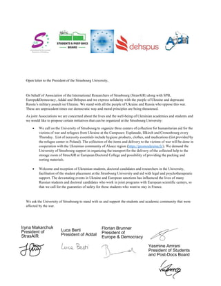 Open letter to the President of the Strasbourg University,
On behalf of Association of the International Researchers of Strasbourg (StrasAIR) along with SPB,
Europe&Democracy, Addal and Dehspus and we express solidarity with the people of Ukraine and deprecate
. We stand with all the people of Ukraine and Russia who oppose this war.
These are unprecedent times our democratic way and moral principles are being threatened.
As joint Associations we are concerned about the lives and the well-being of Ukrainian academics and students and
we would like to propose certain initiatives that can be organized at the Strasbourg University:
We call on the University of Strasbourg to organize three centers of collection for humanitarian aid for the
victims of war and refugees from Ukraine at the Campuses: Esplanade, Illkirch and Cronenbourg every
Thursday. List of necessity essentials include hygiene products, clothes, and medications (list provided by
the refugee center in Poland). The collection of the items and delivery to the victims of war will be done in
cooperation with the Ukrainian community of Alsace region (https://promoukraina.fr/). We demand the
University of Strasbourg support in organizing the transport for the delivery of the collected help to the
storage room of StrasAIR at European Doctoral College and possibility of providing the packing and
sorting materials.
Welcome and reception of Ukrainian students, doctoral candidates and researchers in the University,
facilitation of the student placement at the Strasbourg University and aid with legal and psychotherapeutic
support. The devastating events in Ukraine and European sanctions has influenced the lives of many
Russian students and doctoral candidates who work in joint programs with European scientific centers, so
that we call for the guaranties of safety for those students who want to stay in France.
We ask the University of Strasbourg to stand with us and support the students and academic community that were
affected by the war.
Iryna Makarchuk
President of
StrasAIR
Luca Berti
President of Addal
Florian Brunner
President of
Europe & Democracy
Yasmine Amrani
President of Students
and Post-Docs Board
Thomas Stoffel
Président de Dehspus
 