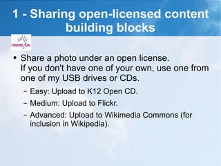 1 - Sharing open-licensed content building blocks Share a photo under an open license. If you don't have one of your own, use one from one of my USB drives or CDs. Easy: Upload to K12 Open CD. Medium: Upload to Flickr. Advanced: Upload to Wikimedia Commons (for inclusion in Wikipedia). 