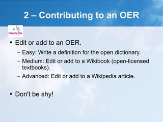2 – Contributing to an OER Edit or add to an OER. Easy: Write a definition for the open dictionary. Medium: Edit or add to a Wikibook (open-licensed textbooks). Advanced: Edit or add to a Wikipedia article. Don't be shy! 