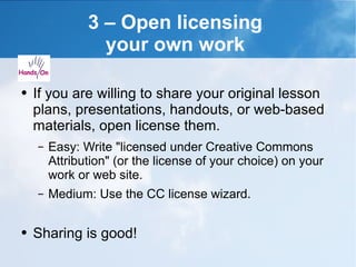 3 – Open licensing  your own work  If you are willing to share your original lesson plans, presentations, handouts, or web-based materials, open license them. Easy: Write "licensed under Creative Commons Attribution" (or the license of your choice) on your work or web site. Medium: Use the CC license wizard. Sharing is good! 