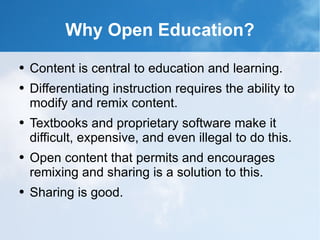 Why Open Education? Content is central to education and learning. Differentiating instruction requires the ability to modify and remix content. Textbooks and proprietary software make it difficult, expensive, and even illegal to do this. Open content that permits and encourages remixing and sharing is a solution to this. Sharing is good. 