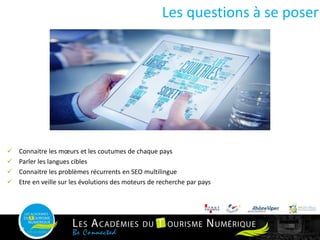 11
 Connaitre les mœurs et les coutumes de chaque pays
 Parler les langues cibles
 Connaitre les problèmes récurrents en SEO multilingue
 Etre en veille sur les évolutions des moteurs de recherche par pays
Les questions à se poser
 