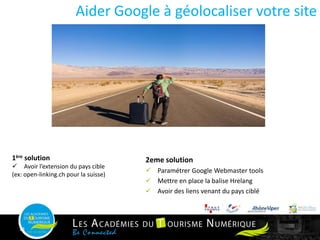 1ère solution
 Avoir l’extension du pays cible
(ex: open-linking.ch pour la suisse)
Aider Google à géolocaliser votre site
13
2eme solution
 Paramétrer Google Webmaster tools
 Mettre en place la balise Hrelang
 Avoir des liens venant du pays ciblé
 