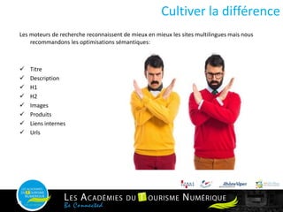 Les moteurs de recherche reconnaissent de mieux en mieux les sites multilingues mais nous
recommandons les optimisations sémantiques:
 Titre
 Description
 H1
 H2
 Images
 Produits
 Liens internes
 Urls
Cultiver la différence
14
 