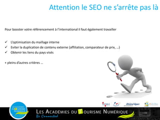Pour booster votre référencement à l’international il faut également travailler
 L’optimisation du maillage interne
 Eviter la duplication de contenu externe (affiliation, comparateur de prix, …)
 Obtenir les liens du pays visés
+ pleins d’autres critères …
16
Attention le SEO ne s’arrête pas là
 